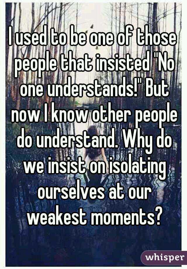 I used to be one of those people that insisted "No one understands!" But now I know other people do understand. Why do we insist on isolating ourselves at our weakest moments?