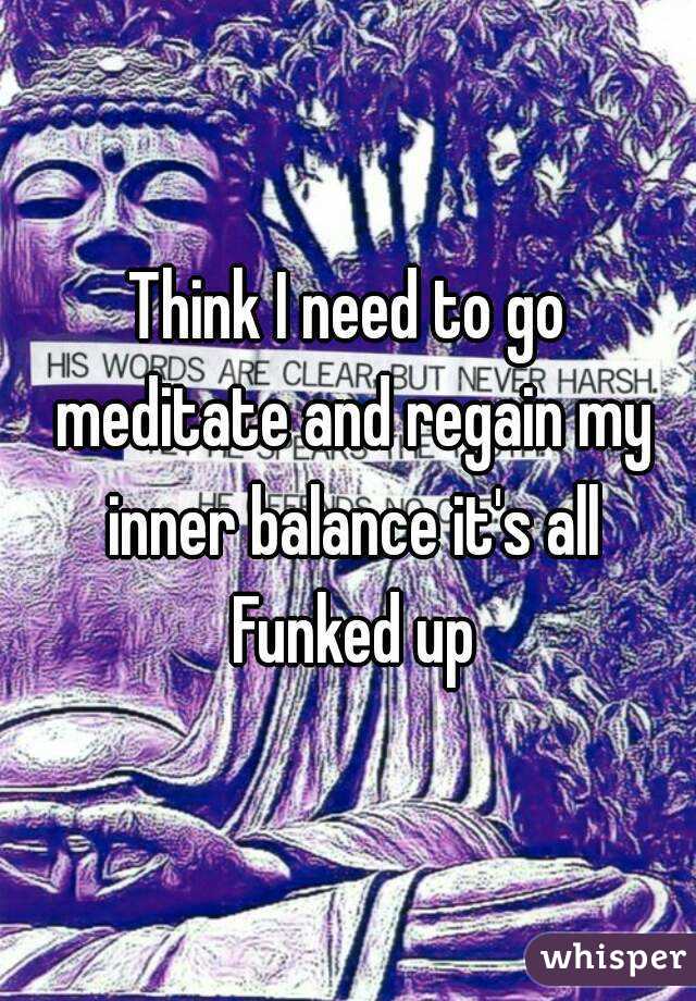 Think I need to go meditate and regain my inner balance it's all Funked up