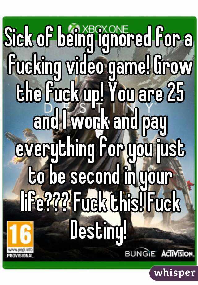 Sick of being ignored for a fucking video game! Grow the fuck up! You are 25 and I work and pay everything for you just to be second in your life??? Fuck this! Fuck Destiny! 