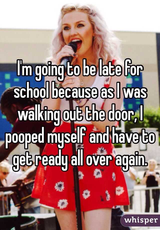 I'm going to be late for school because as I was walking out the door, I pooped myself and have to get ready all over again. 