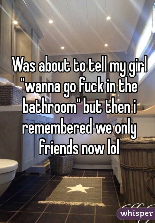 Was about to tell my girl "wanna go fuck in the bathroom" but then i remembered we only friends now lol 
