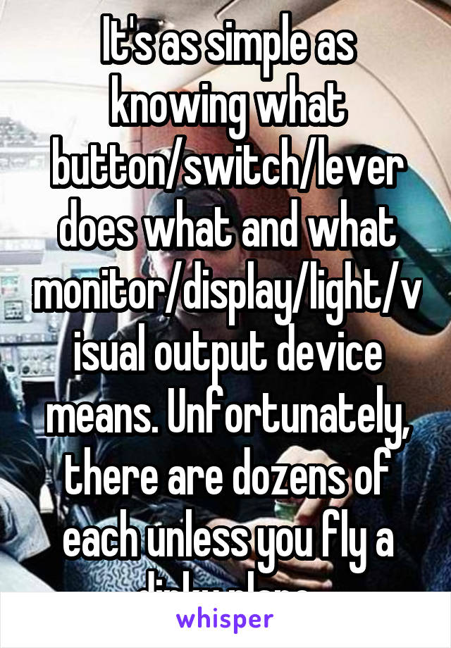 It's as simple as knowing what button/switch/lever does what and what monitor/display/light/visual output device means. Unfortunately, there are dozens of each unless you fly a dinky plane.