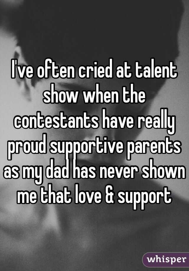 I've often cried at talent show when the contestants have really proud supportive parents as my dad has never shown me that love & support 