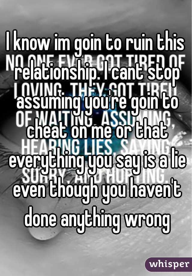 I know im goin to ruin this relationship. I cant stop assuming you're goin to cheat on me or that everything you say is a lie even though you haven't done anything wrong