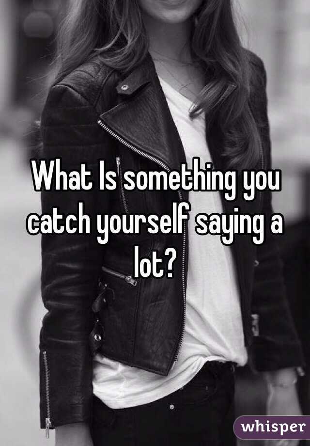 What Is something you catch yourself saying a lot? 