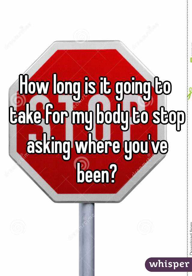 How long is it going to take for my body to stop asking where you've been?