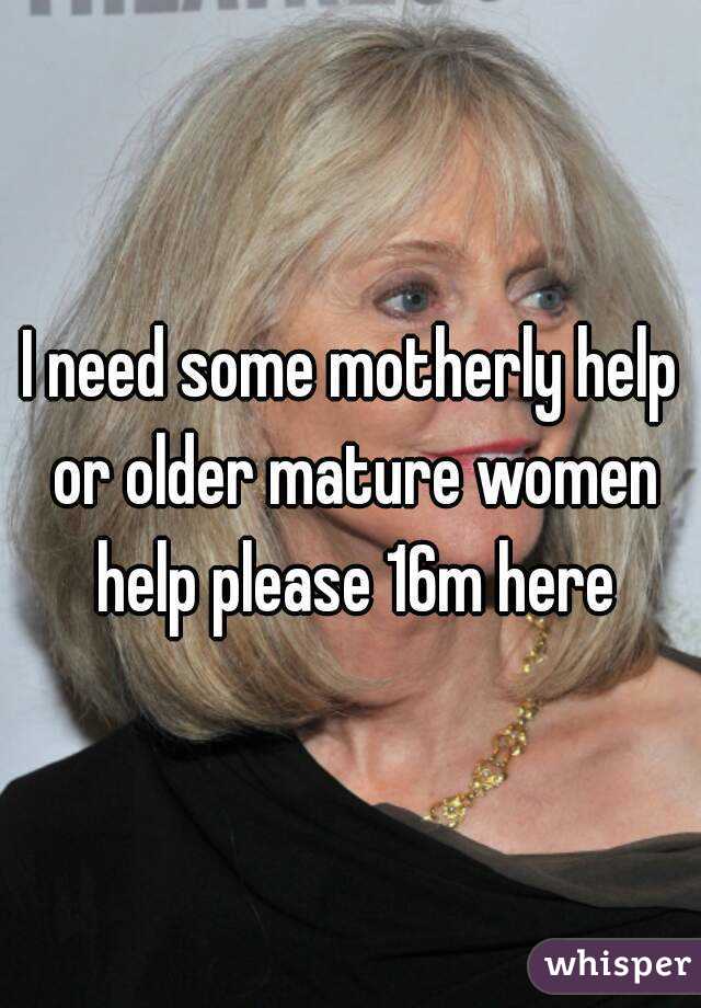 I need some motherly help or older mature women help please 16m here