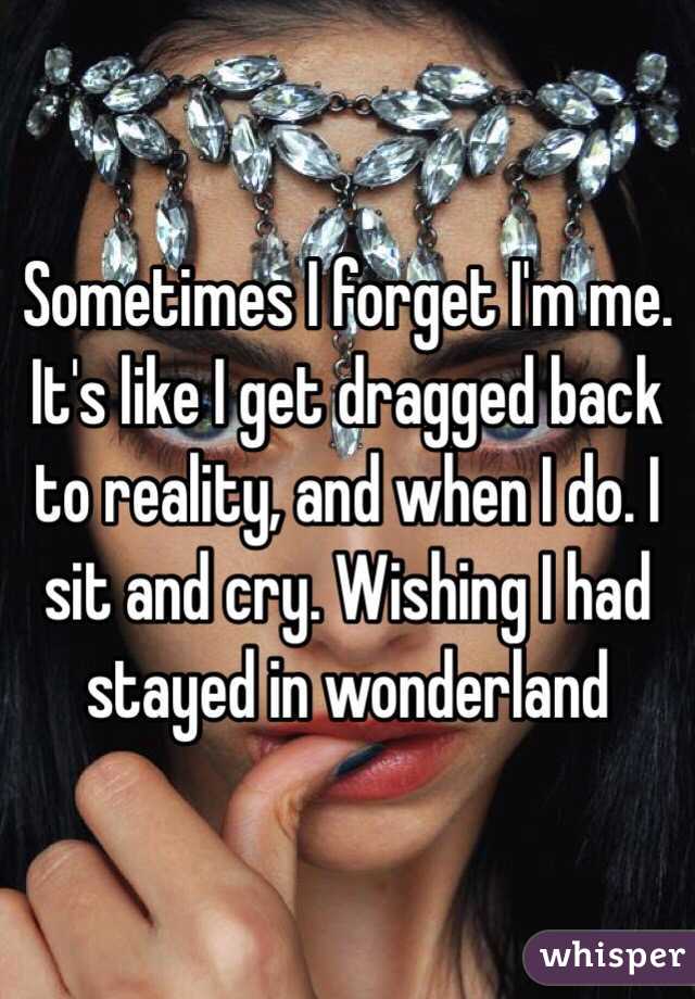 Sometimes I forget I'm me. It's like I get dragged back to reality, and when I do. I sit and cry. Wishing I had stayed in wonderland