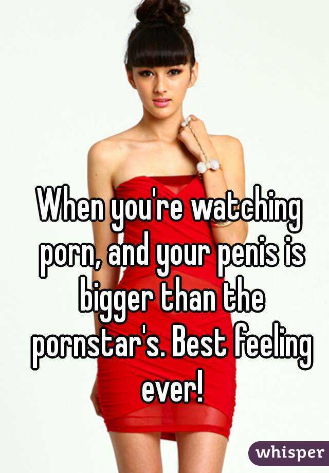 When you're watching porn, and your penis is bigger than the pornstar's. Best feeling ever!