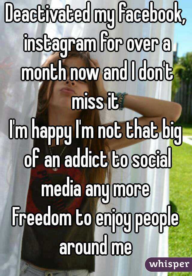 Deactivated my facebook, instagram for over a month now and I don't miss it 
I'm happy I'm not that big of an addict to social media any more 
Freedom to enjoy people around me 