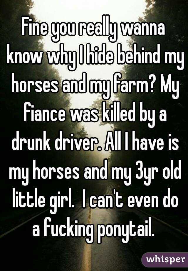 Fine you really wanna know why I hide behind my horses and my farm? My fiance was killed by a drunk driver. All I have is my horses and my 3yr old little girl.  I can't even do a fucking ponytail. 