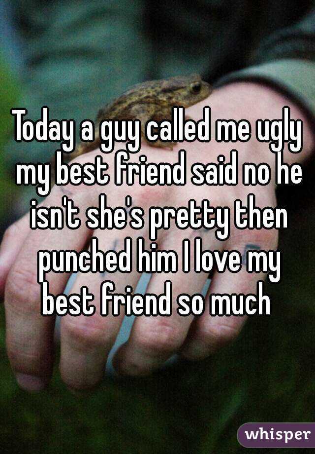 Today a guy called me ugly my best friend said no he isn't she's pretty then punched him I love my best friend so much 