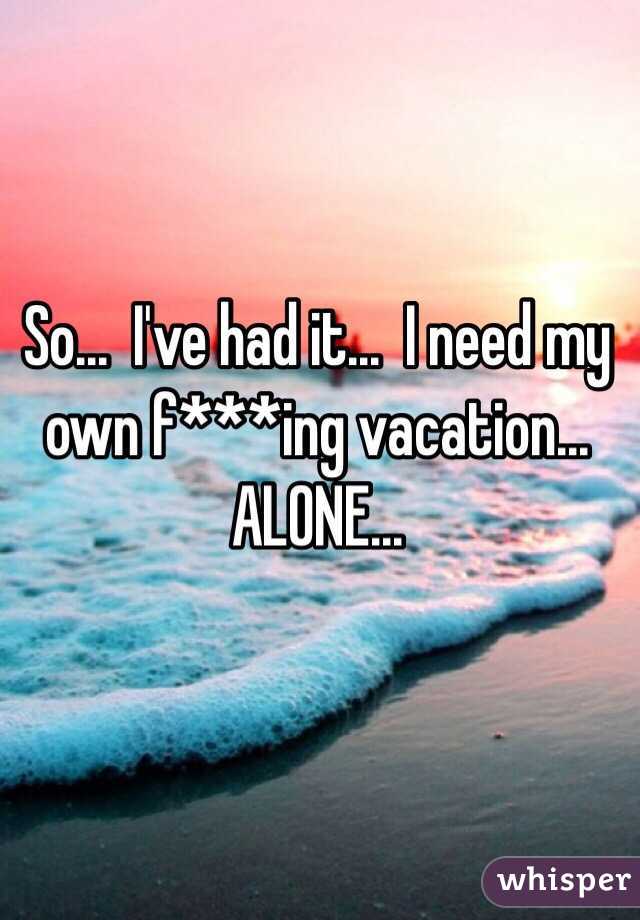 So...  I've had it...  I need my own f***ing vacation...  ALONE...