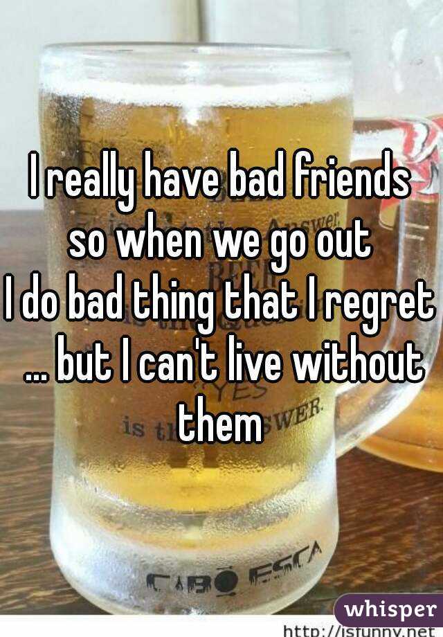 I really have bad friends so when we go out 
I do bad thing that I regret ... but I can't live without them 