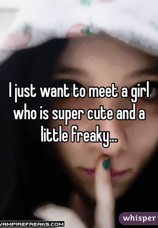 I just want to meet a girl who is super cute and a little freaky...