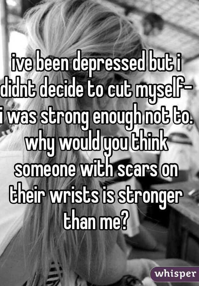 ive been depressed but i didnt decide to cut myself- i was strong enough not to. why would you think someone with scars on their wrists is stronger than me? 