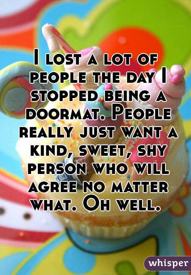 I lost a lot of people the day I stopped being a doormat. People really just want a kind, sweet, shy person who will agree no matter what. Oh well. 