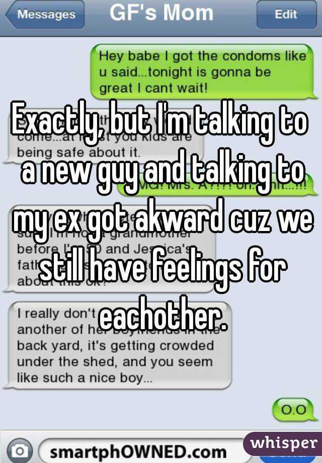 Exactly, but I'm talking to a new guy and talking to my ex got akward cuz we still have feelings for eachother.