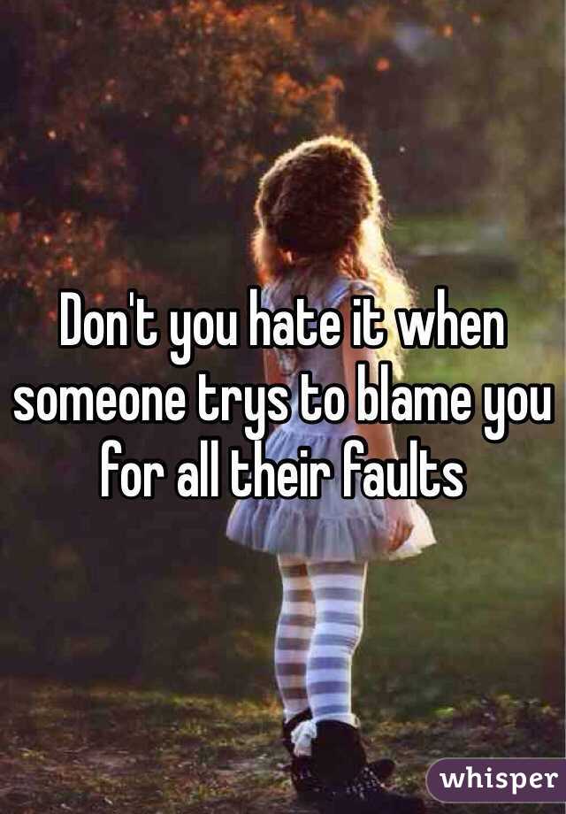 Don't you hate it when someone trys to blame you for all their faults