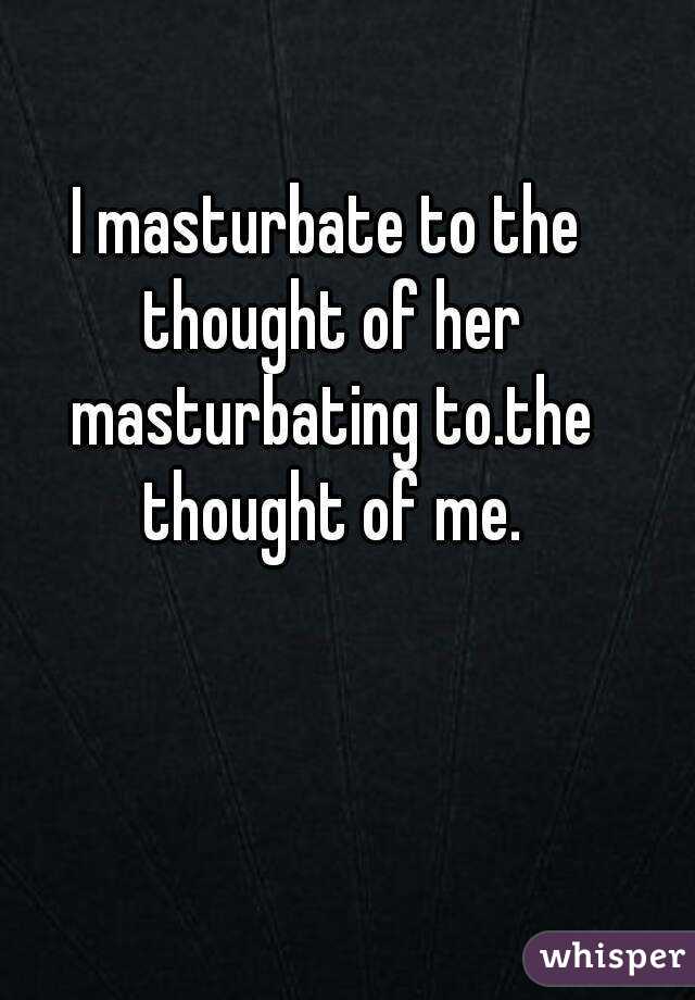 I masturbate to the thought of her masturbating to.the thought of me.