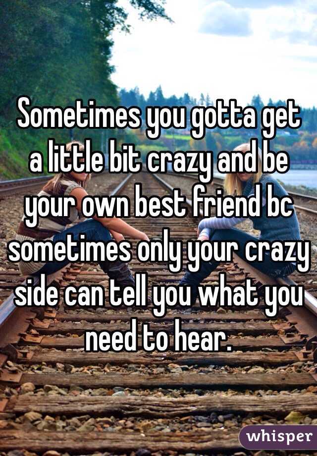 Sometimes you gotta get a little bit crazy and be your own best friend bc sometimes only your crazy side can tell you what you need to hear.  