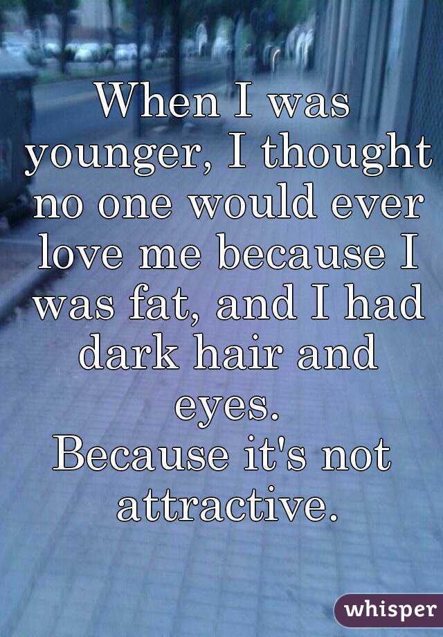 When I was younger, I thought no one would ever love me because I was fat, and I had dark hair and eyes.
Because it's not attractive.