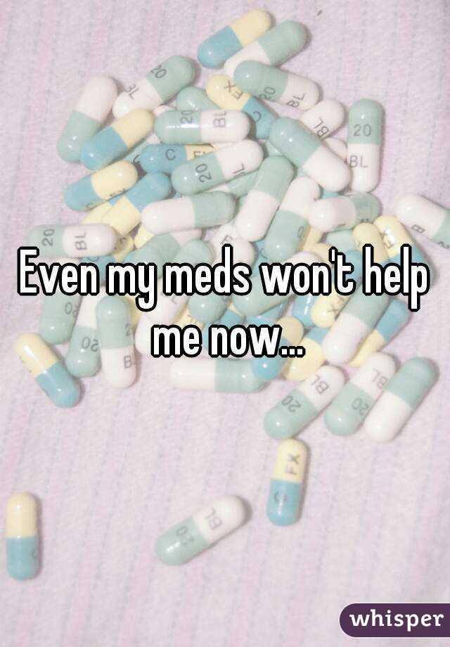 Even my meds won't help me now...