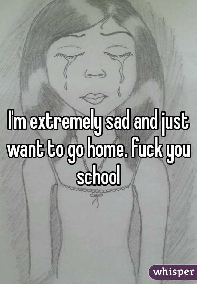 I'm extremely sad and just want to go home. fuck you school 