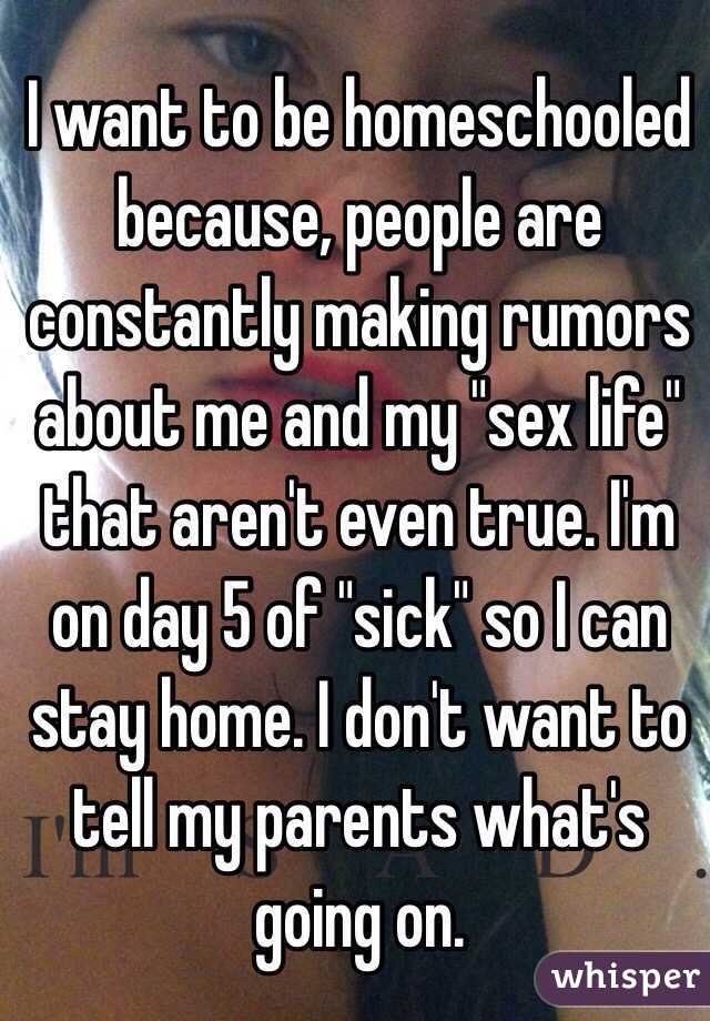 I want to be homeschooled because, people are constantly making rumors about me and my "sex life" that aren't even true. I'm on day 5 of "sick" so I can stay home. I don't want to tell my parents what's going on. 