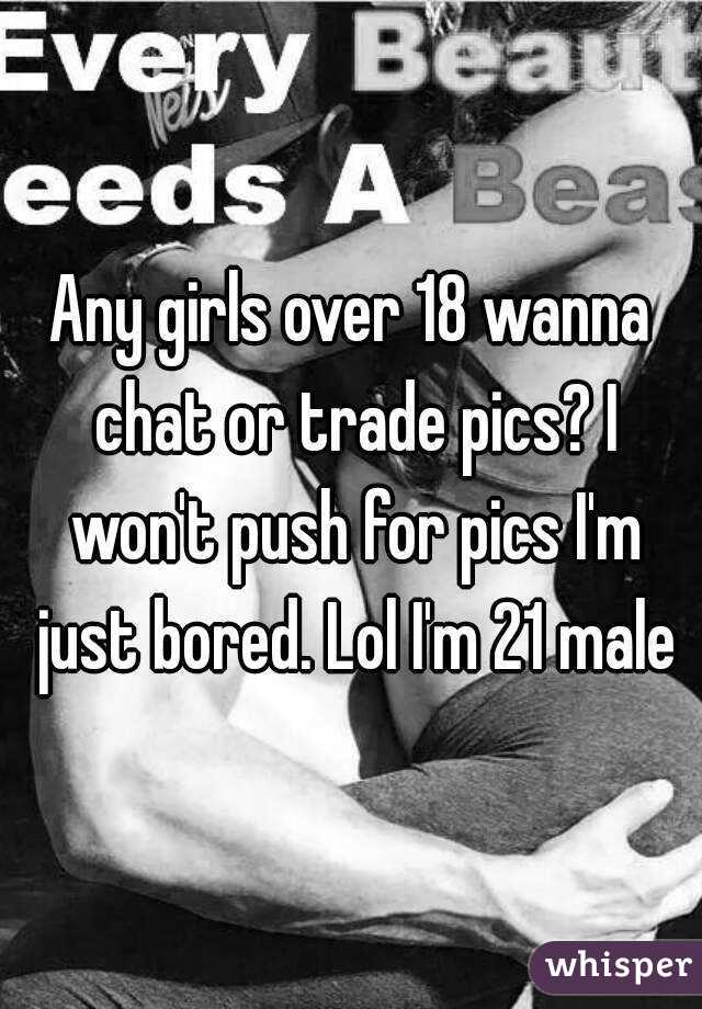 Any girls over 18 wanna chat or trade pics? I won't push for pics I'm just bored. Lol I'm 21 male