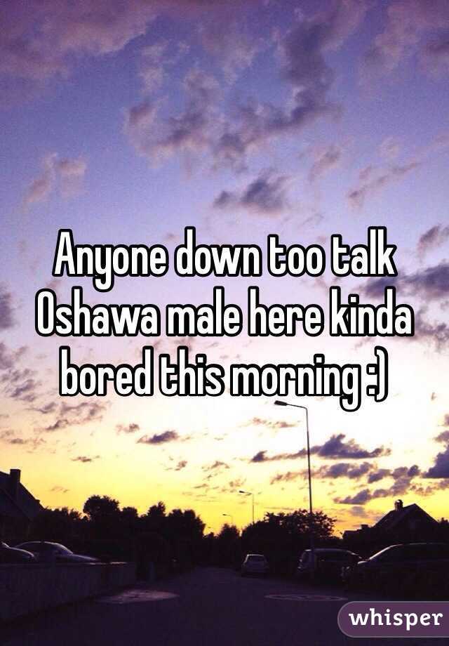 Anyone down too talk Oshawa male here kinda bored this morning :)