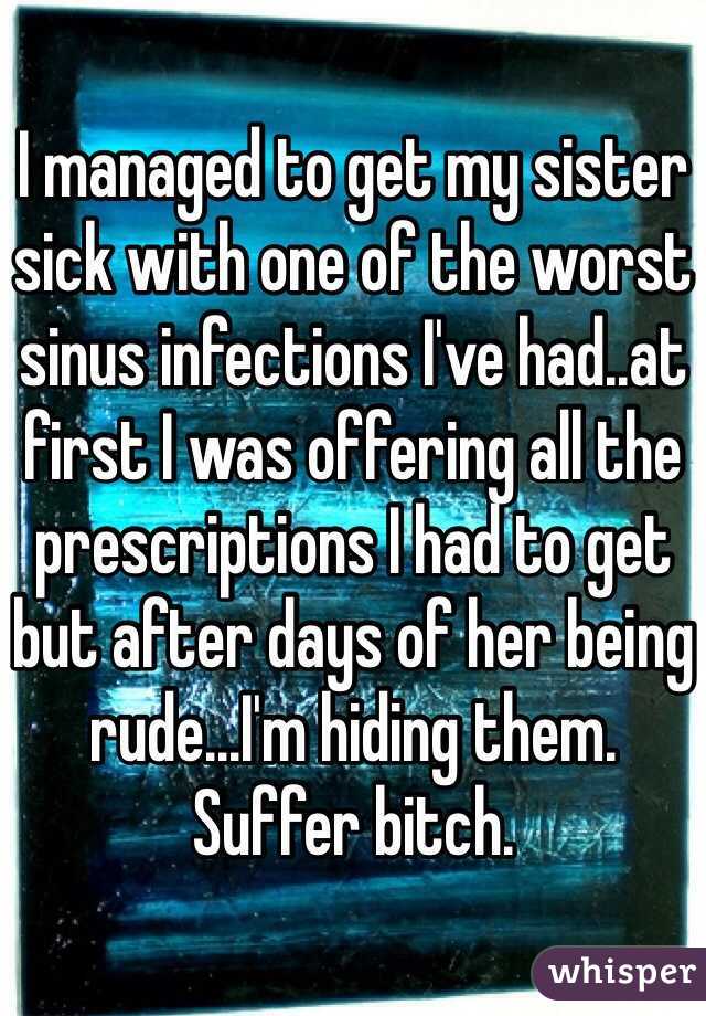 I managed to get my sister sick with one of the worst sinus infections I've had..at first I was offering all the prescriptions I had to get but after days of her being rude...I'm hiding them. Suffer bitch.