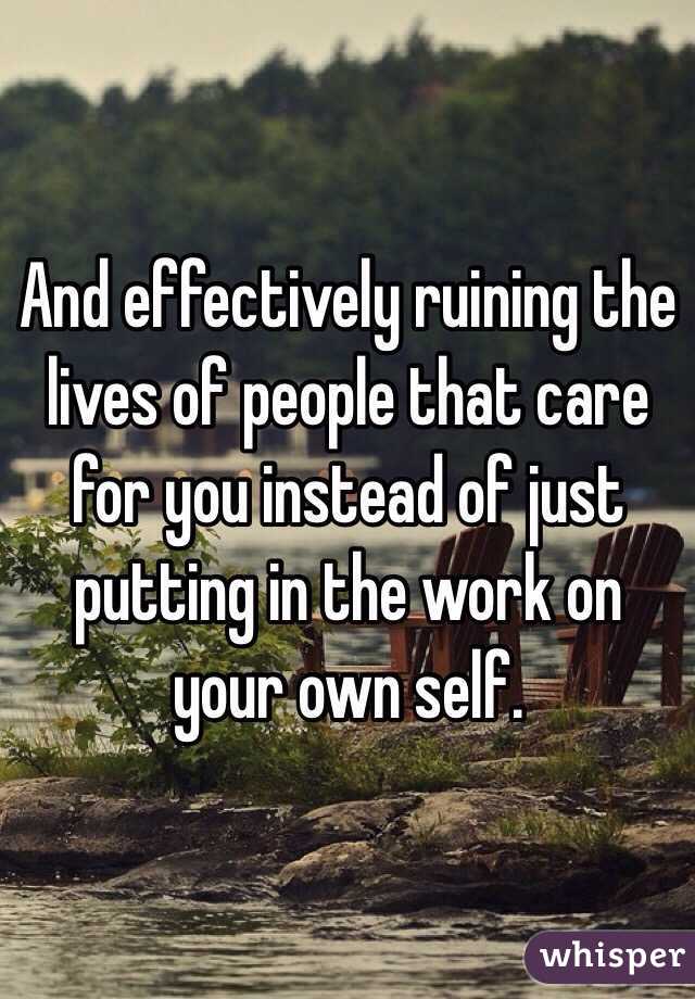 And effectively ruining the lives of people that care for you instead of just putting in the work on your own self.