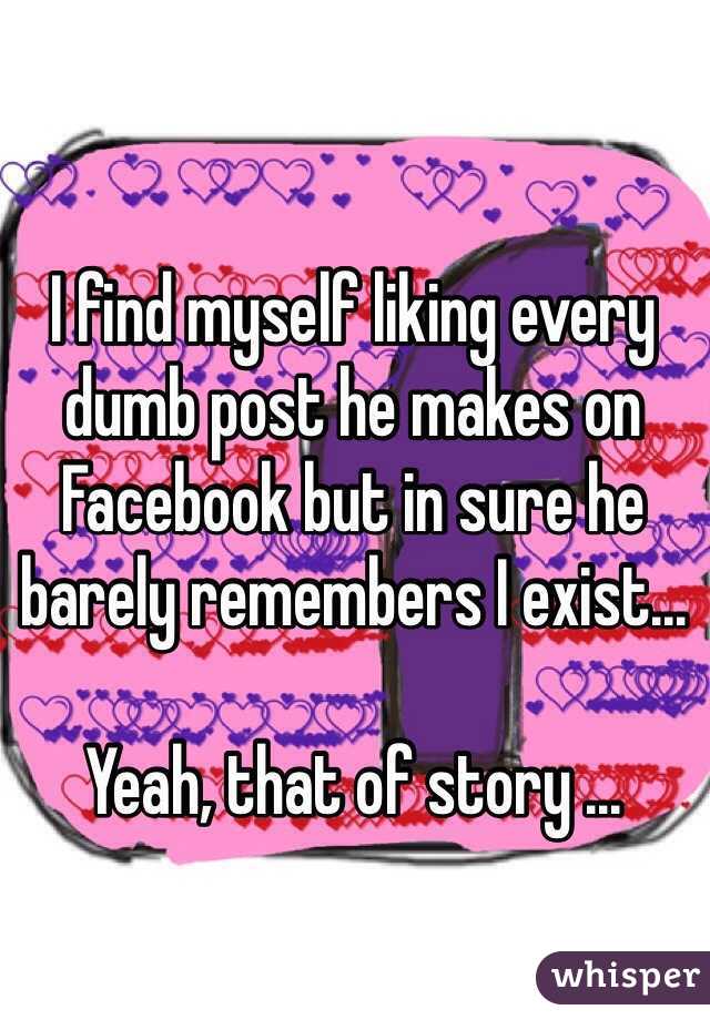 I find myself liking every dumb post he makes on Facebook but in sure he barely remembers I exist...

Yeah, that of story ...