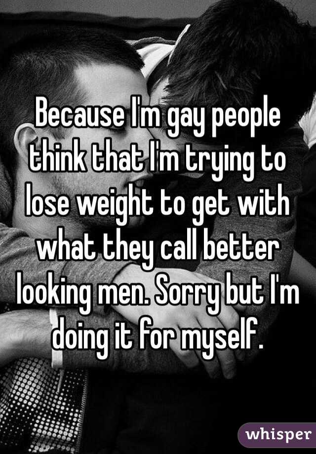 Because I'm gay people think that I'm trying to lose weight to get with what they call better looking men. Sorry but I'm doing it for myself. 