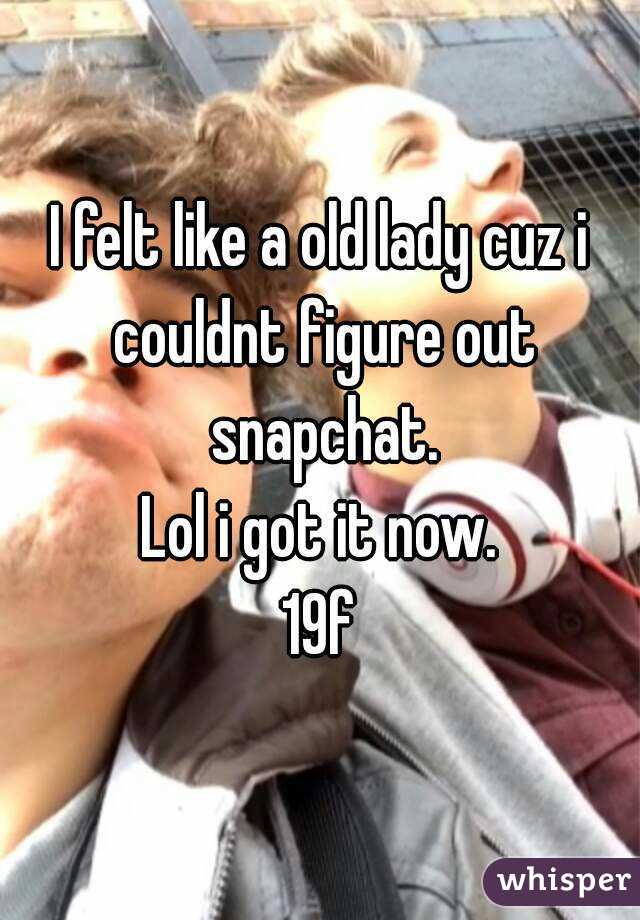 I felt like a old lady cuz i couldnt figure out snapchat.
Lol i got it now.
19f