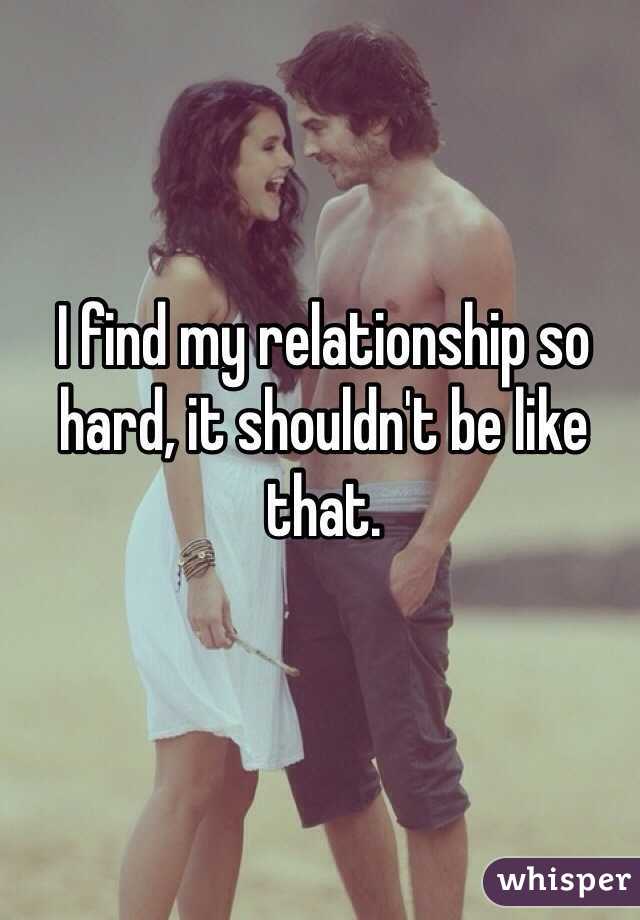 I find my relationship so hard, it shouldn't be like that. 