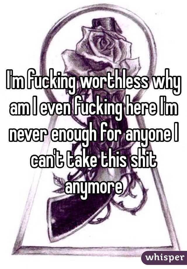 I'm fucking worthless why am I even fucking here I'm never enough for anyone I can't take this shit anymore