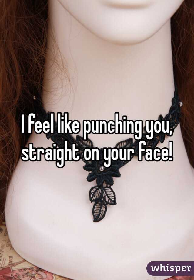 I feel like punching you, straight on your face!
