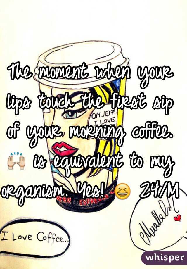 The moment when your lips touch the first sip of your morning coffee. 🙌 is equivalent to my organism. Yes! 😆 24/M