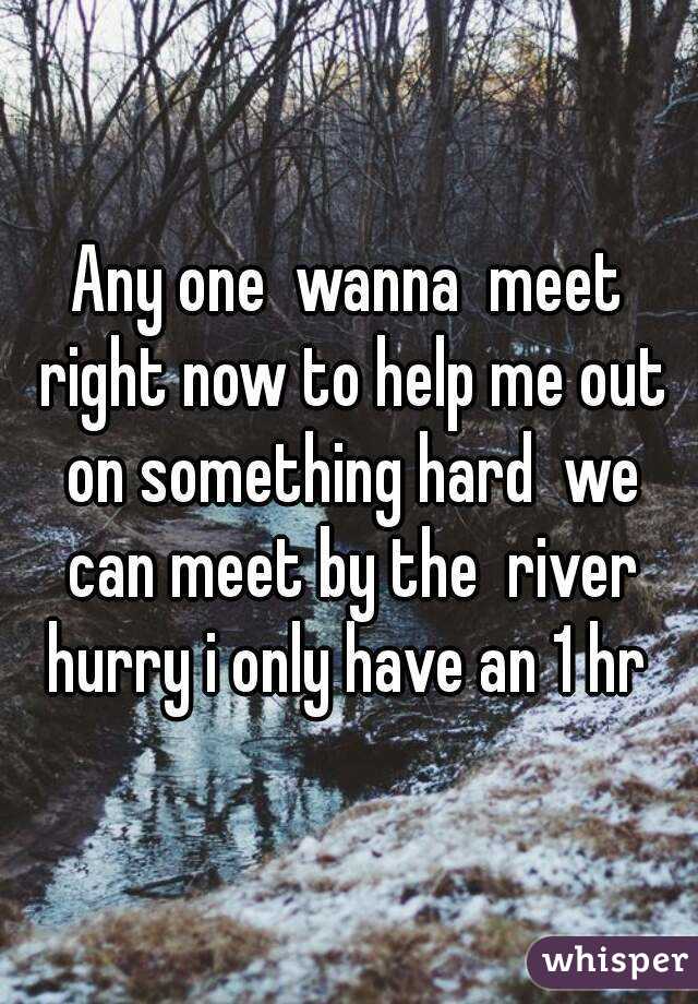 Any one  wanna  meet right now to help me out on something hard  we can meet by the  river hurry i only have an 1 hr 