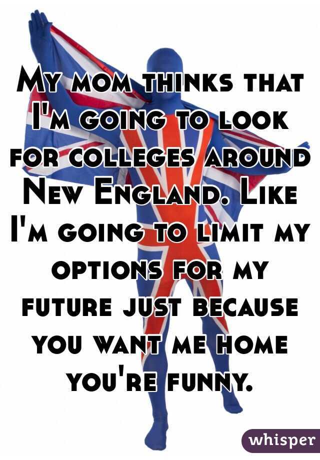 My mom thinks that I'm going to look for colleges around New England. Like I'm going to limit my options for my future just because you want me home you're funny. 