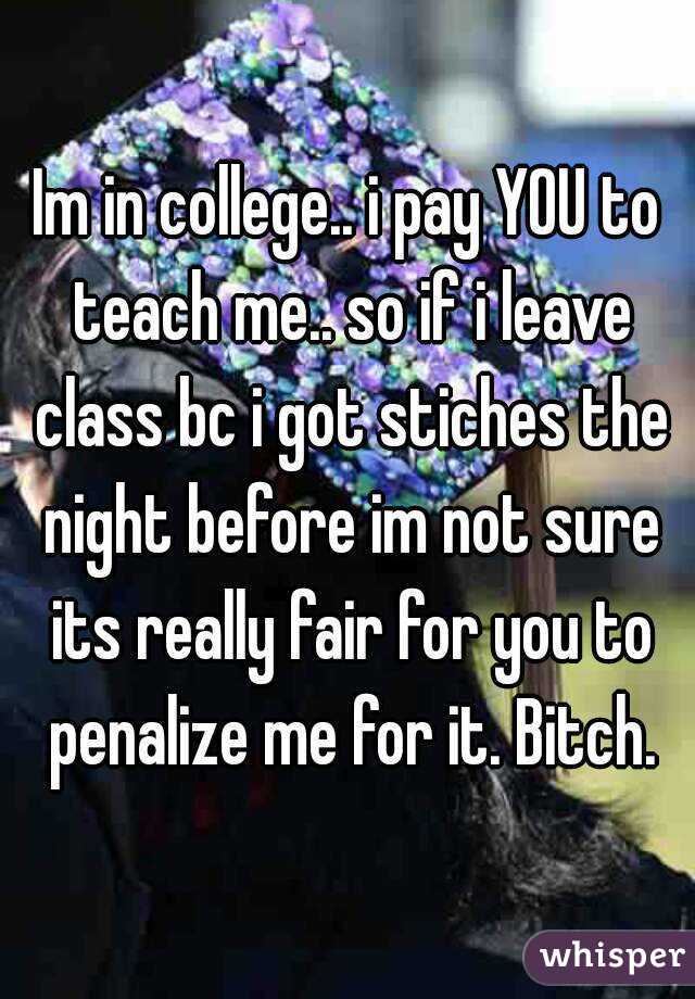 Im in college.. i pay YOU to teach me.. so if i leave class bc i got stiches the night before im not sure its really fair for you to penalize me for it. Bitch.