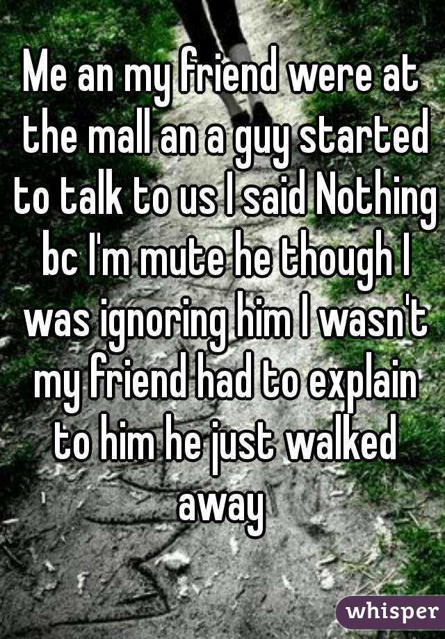 Me an my friend were at the mall an a guy started to talk to us I said Nothing bc I'm mute he though I was ignoring him I wasn't my friend had to explain to him he just walked away 