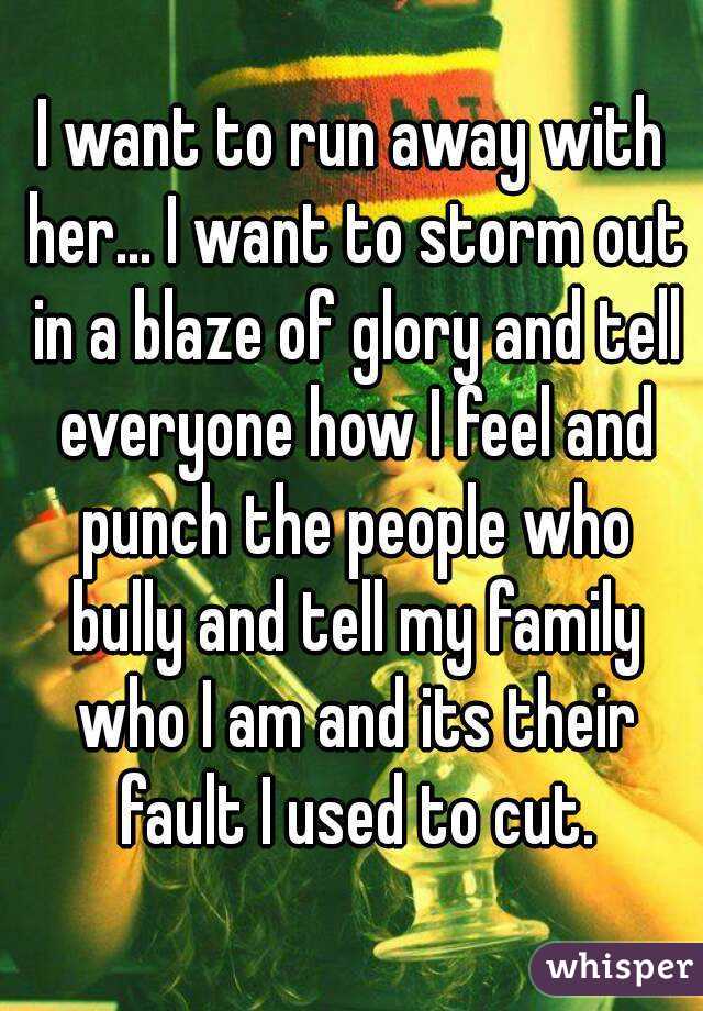 I want to run away with her... I want to storm out in a blaze of glory and tell everyone how I feel and punch the people who bully and tell my family who I am and its their fault I used to cut.