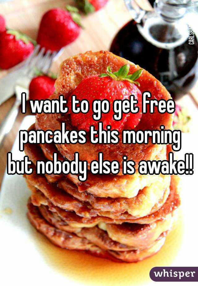 I want to go get free pancakes this morning but nobody else is awake!!