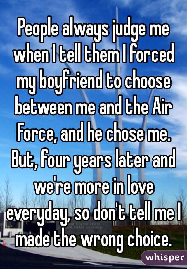 People always judge me when I tell them I forced my boyfriend to choose between me and the Air Force, and he chose me. 
But, four years later and we're more in love everyday, so don't tell me I made the wrong choice.