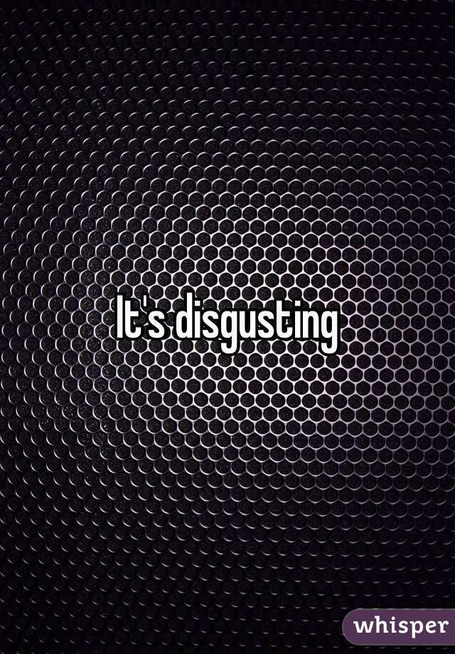 It's disgusting 