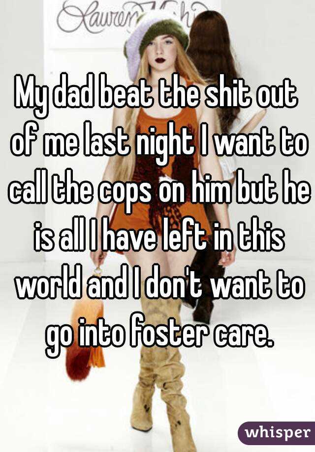 My dad beat the shit out of me last night I want to call the cops on him but he is all I have left in this world and I don't want to go into foster care.