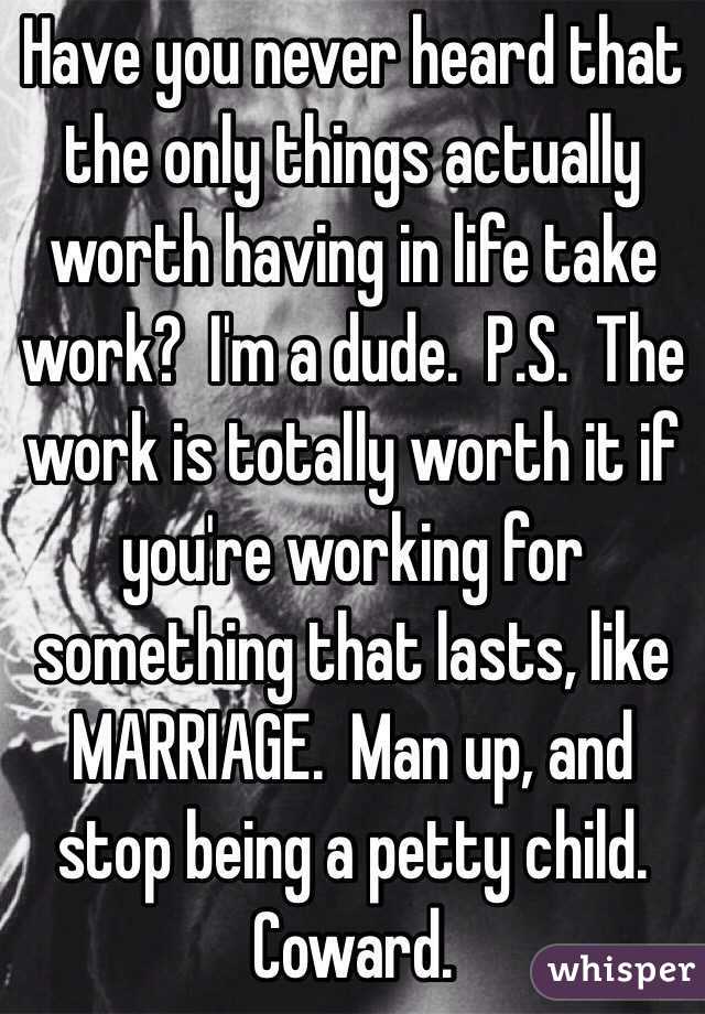 Have you never heard that the only things actually worth having in life take work?  I'm a dude.  P.S.  The work is totally worth it if you're working for something that lasts, like MARRIAGE.  Man up, and stop being a petty child.  Coward.